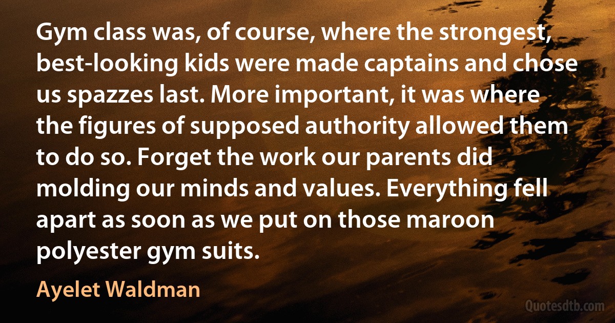 Gym class was, of course, where the strongest, best-looking kids were made captains and chose us spazzes last. More important, it was where the figures of supposed authority allowed them to do so. Forget the work our parents did molding our minds and values. Everything fell apart as soon as we put on those maroon polyester gym suits. (Ayelet Waldman)