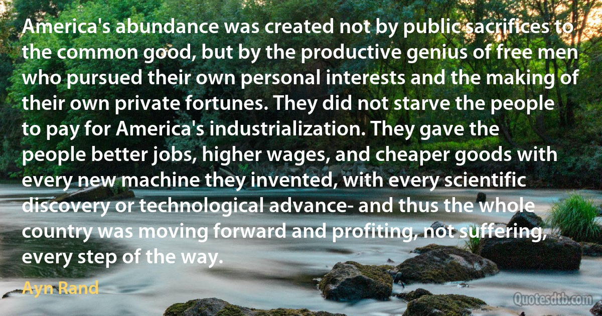 America's abundance was created not by public sacrifices to the common good, but by the productive genius of free men who pursued their own personal interests and the making of their own private fortunes. They did not starve the people to pay for America's industrialization. They gave the people better jobs, higher wages, and cheaper goods with every new machine they invented, with every scientific discovery or technological advance- and thus the whole country was moving forward and profiting, not suffering, every step of the way. (Ayn Rand)