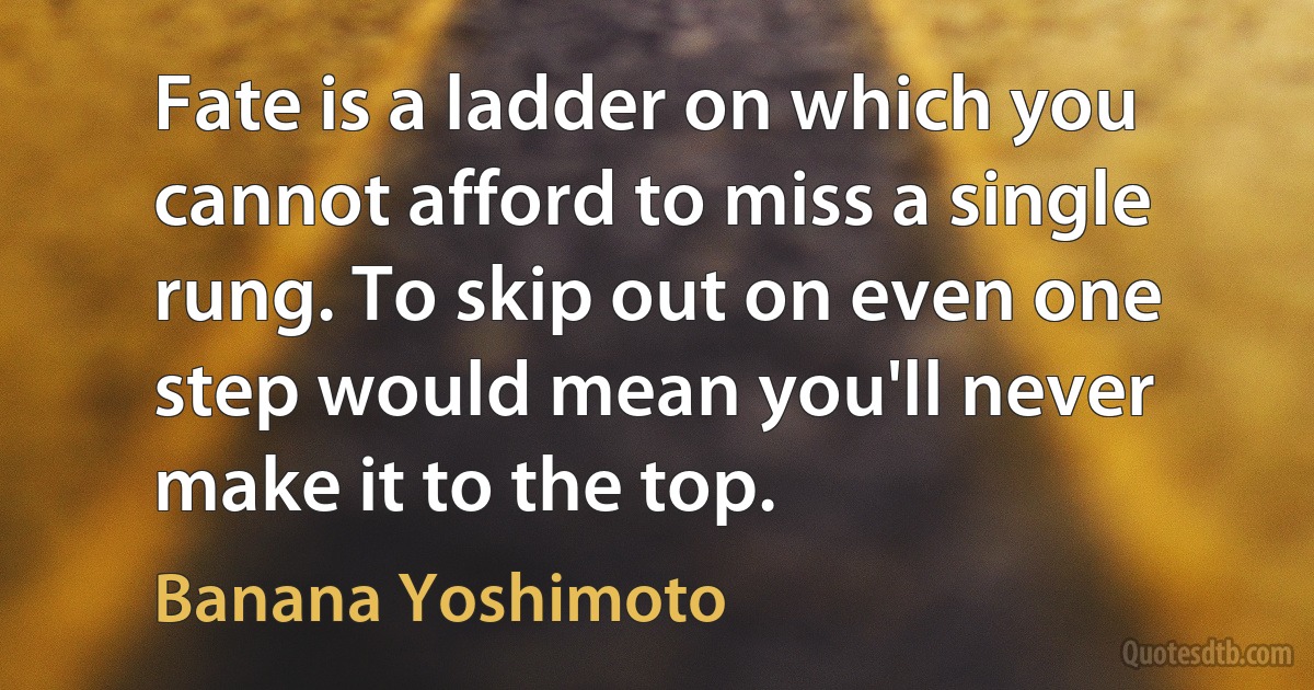 Fate is a ladder on which you cannot afford to miss a single rung. To skip out on even one step would mean you'll never make it to the top. (Banana Yoshimoto)