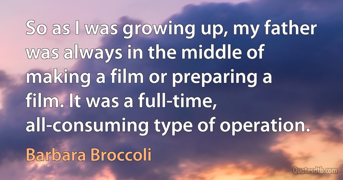 So as I was growing up, my father was always in the middle of making a film or preparing a film. It was a full-time, all-consuming type of operation. (Barbara Broccoli)