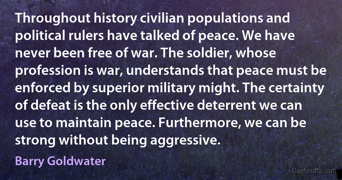 Throughout history civilian populations and political rulers have talked of peace. We have never been free of war. The soldier, whose profession is war, understands that peace must be enforced by superior military might. The certainty of defeat is the only effective deterrent we can use to maintain peace. Furthermore, we can be strong without being aggressive. (Barry Goldwater)