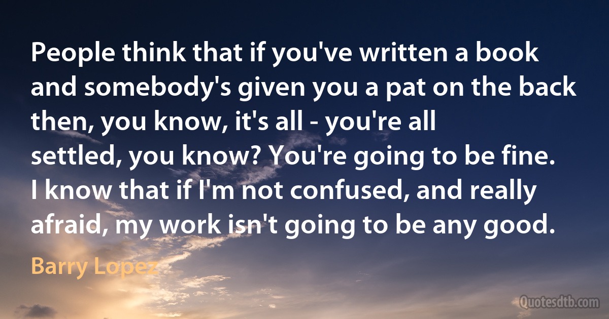 People think that if you've written a book and somebody's given you a pat on the back then, you know, it's all - you're all settled, you know? You're going to be fine. I know that if I'm not confused, and really afraid, my work isn't going to be any good. (Barry Lopez)