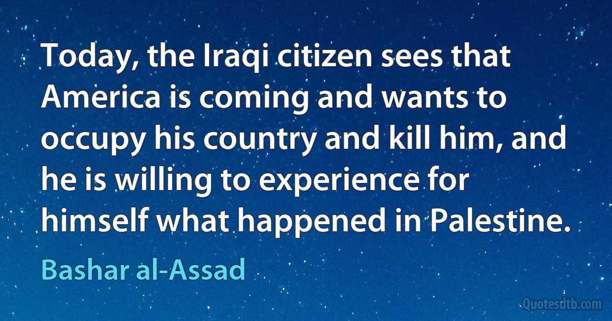 Today, the Iraqi citizen sees that America is coming and wants to occupy his country and kill him, and he is willing to experience for himself what happened in Palestine. (Bashar al-Assad)