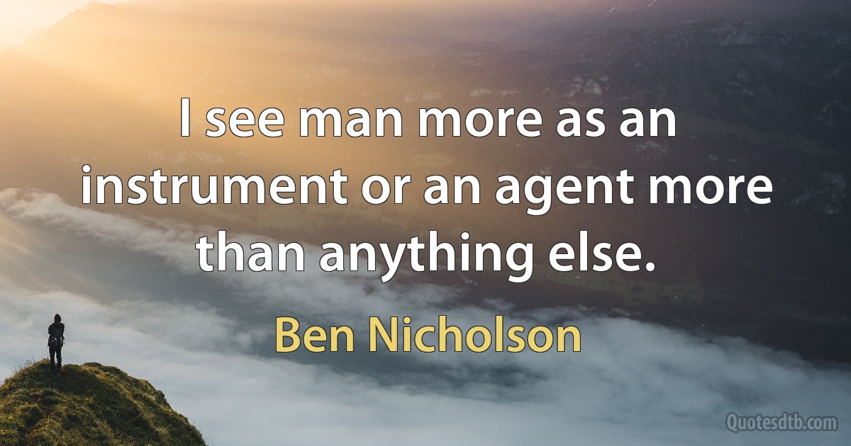 I see man more as an instrument or an agent more than anything else. (Ben Nicholson)