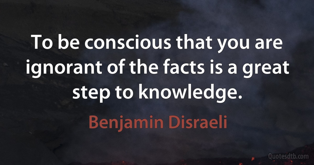 To be conscious that you are ignorant of the facts is a great step to knowledge. (Benjamin Disraeli)