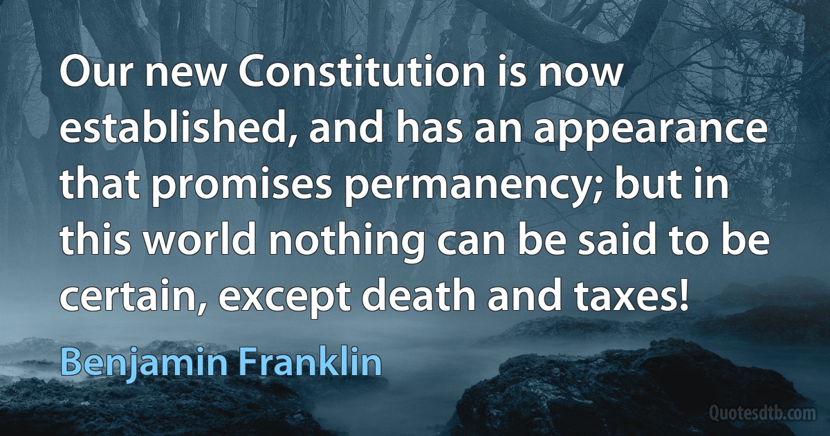 Our new Constitution is now established, and has an appearance that promises permanency; but in this world nothing can be said to be certain, except death and taxes! (Benjamin Franklin)