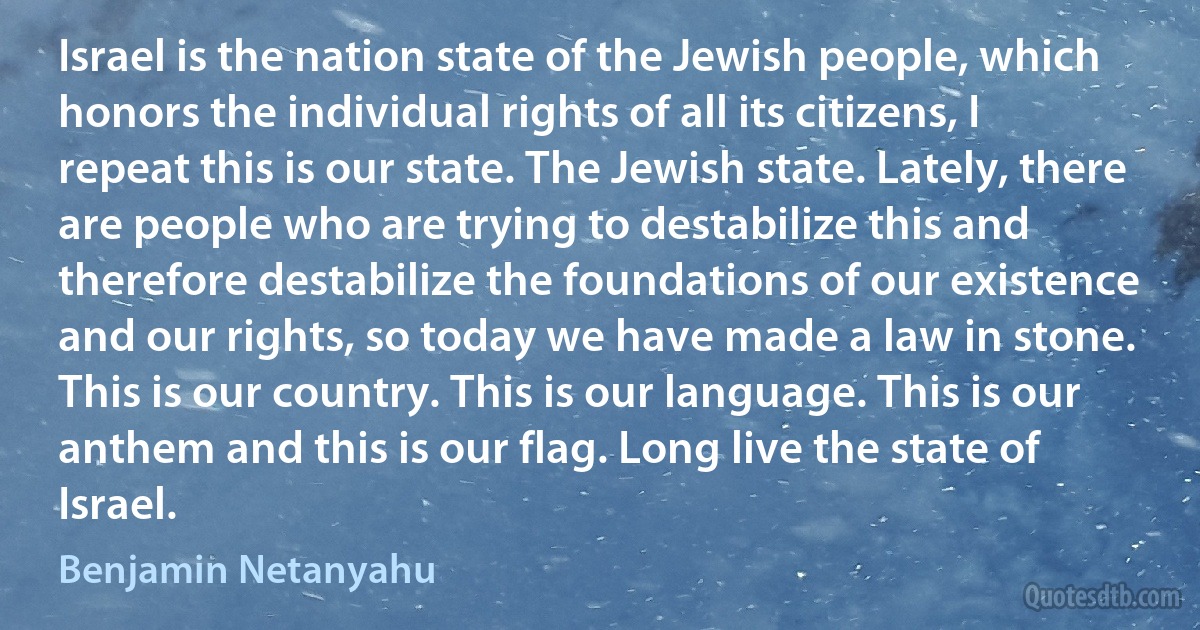 Israel is the nation state of the Jewish people, which honors the individual rights of all its citizens, I repeat this is our state. The Jewish state. Lately, there are people who are trying to destabilize this and therefore destabilize the foundations of our existence and our rights, so today we have made a law in stone. This is our country. This is our language. This is our anthem and this is our flag. Long live the state of Israel. (Benjamin Netanyahu)