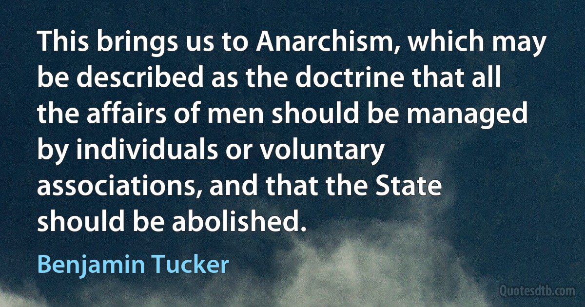 This brings us to Anarchism, which may be described as the doctrine that all the affairs of men should be managed by individuals or voluntary associations, and that the State should be abolished. (Benjamin Tucker)