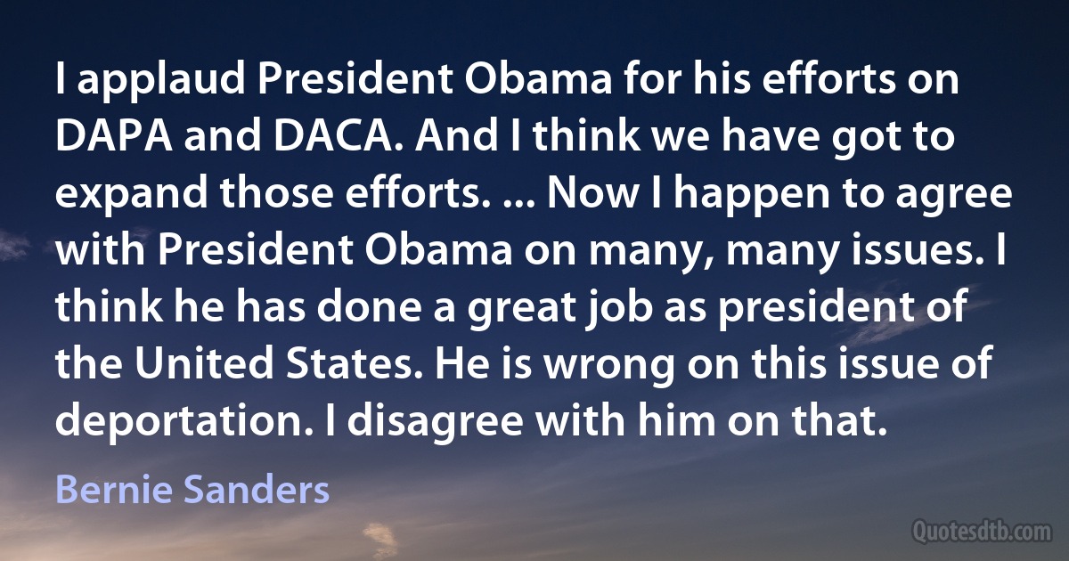 I applaud President Obama for his efforts on DAPA and DACA. And I think we have got to expand those efforts. ... Now I happen to agree with President Obama on many, many issues. I think he has done a great job as president of the United States. He is wrong on this issue of deportation. I disagree with him on that. (Bernie Sanders)