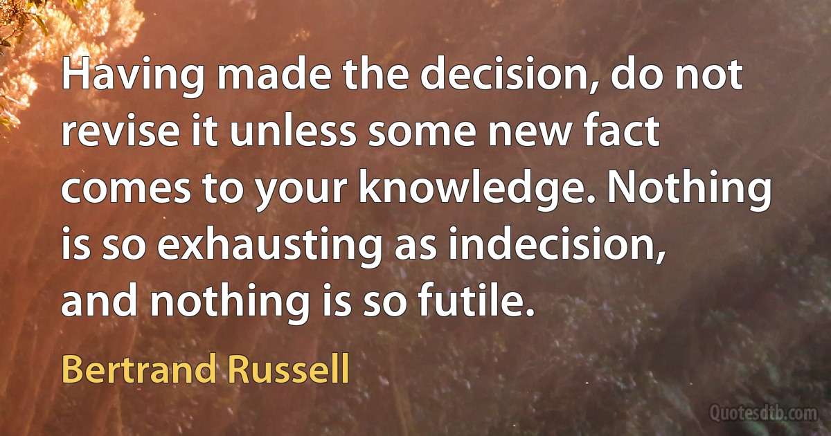 Having made the decision, do not revise it unless some new fact comes to your knowledge. Nothing is so exhausting as indecision, and nothing is so futile. (Bertrand Russell)