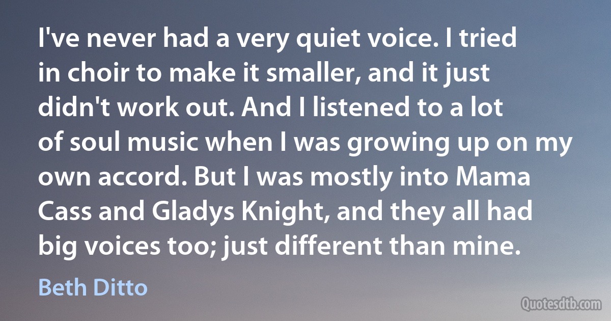 I've never had a very quiet voice. I tried in choir to make it smaller, and it just didn't work out. And I listened to a lot of soul music when I was growing up on my own accord. But I was mostly into Mama Cass and Gladys Knight, and they all had big voices too; just different than mine. (Beth Ditto)