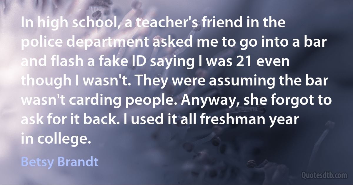 In high school, a teacher's friend in the police department asked me to go into a bar and flash a fake ID saying I was 21 even though I wasn't. They were assuming the bar wasn't carding people. Anyway, she forgot to ask for it back. I used it all freshman year in college. (Betsy Brandt)