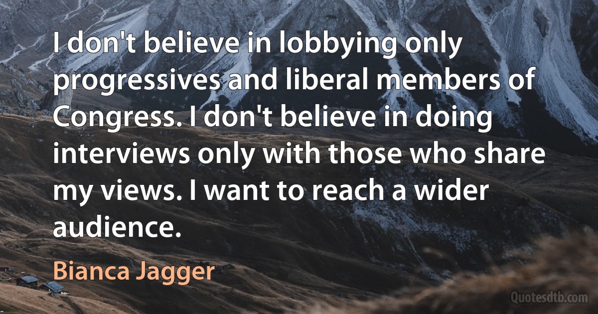 I don't believe in lobbying only progressives and liberal members of Congress. I don't believe in doing interviews only with those who share my views. I want to reach a wider audience. (Bianca Jagger)