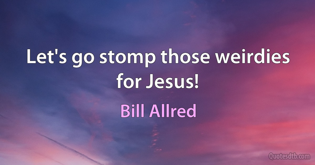 Let's go stomp those weirdies for Jesus! (Bill Allred)