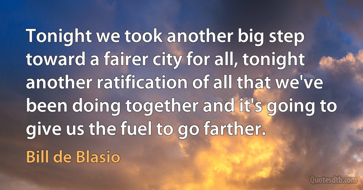 Tonight we took another big step toward a fairer city for all, tonight another ratification of all that we've been doing together and it's going to give us the fuel to go farther. (Bill de Blasio)