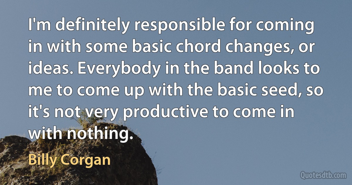 I'm definitely responsible for coming in with some basic chord changes, or ideas. Everybody in the band looks to me to come up with the basic seed, so it's not very productive to come in with nothing. (Billy Corgan)