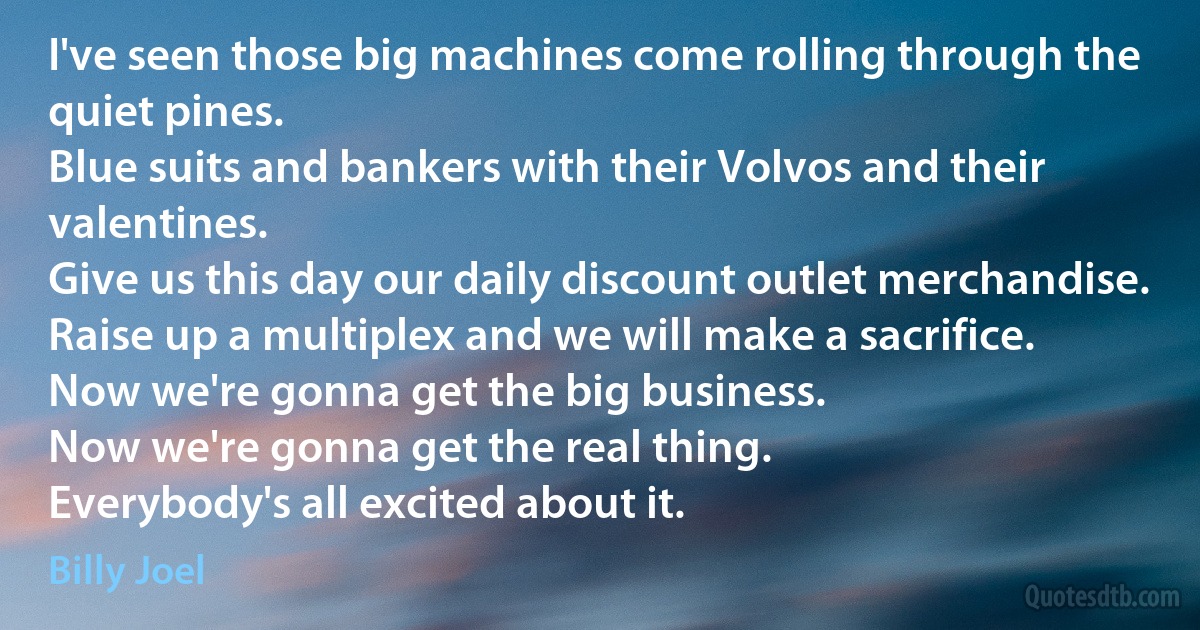 I've seen those big machines come rolling through the quiet pines.
Blue suits and bankers with their Volvos and their valentines.
Give us this day our daily discount outlet merchandise.
Raise up a multiplex and we will make a sacrifice.
Now we're gonna get the big business.
Now we're gonna get the real thing.
Everybody's all excited about it. (Billy Joel)