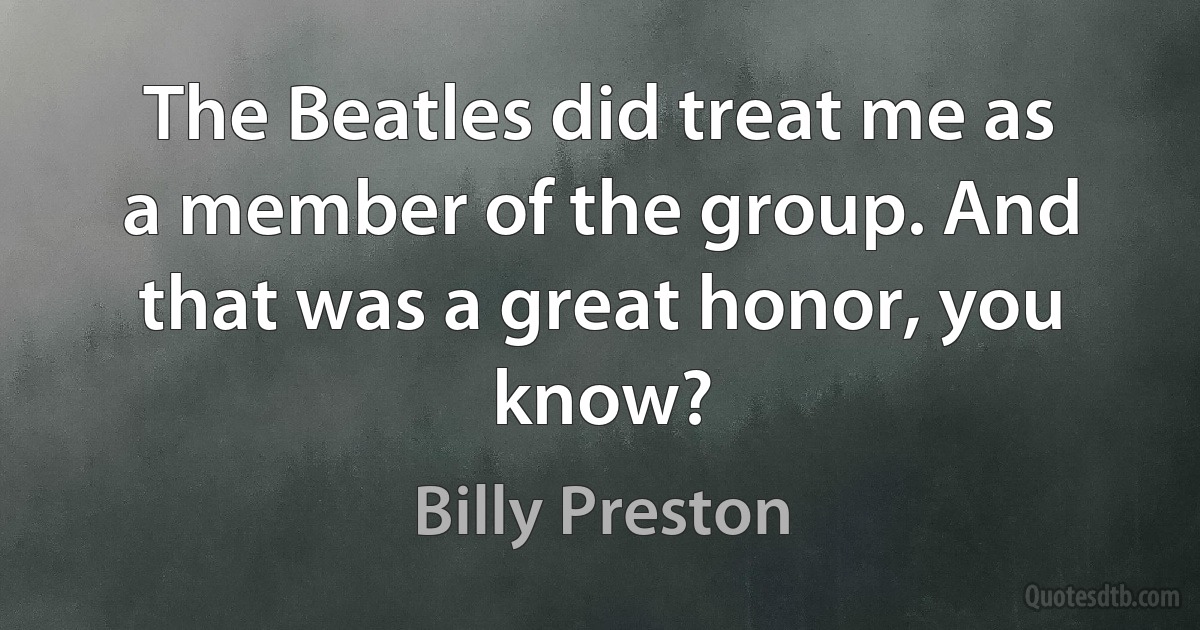 The Beatles did treat me as a member of the group. And that was a great honor, you know? (Billy Preston)