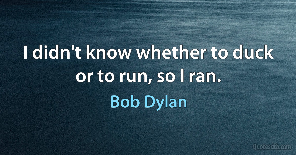 I didn't know whether to duck or to run, so I ran. (Bob Dylan)