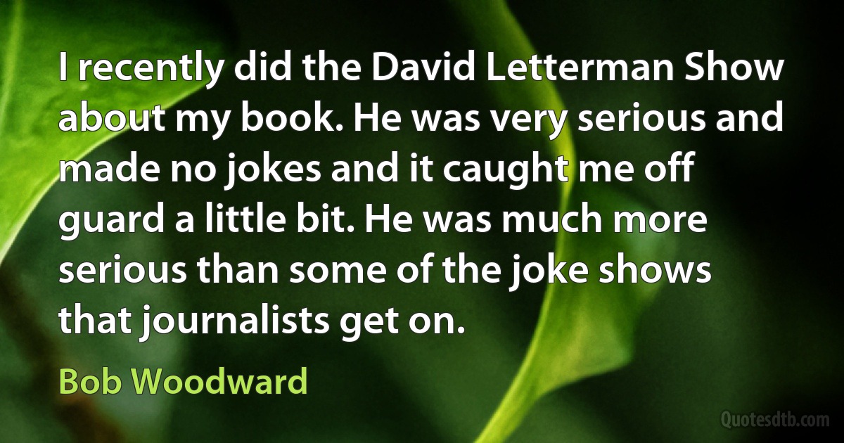 I recently did the David Letterman Show about my book. He was very serious and made no jokes and it caught me off guard a little bit. He was much more serious than some of the joke shows that journalists get on. (Bob Woodward)