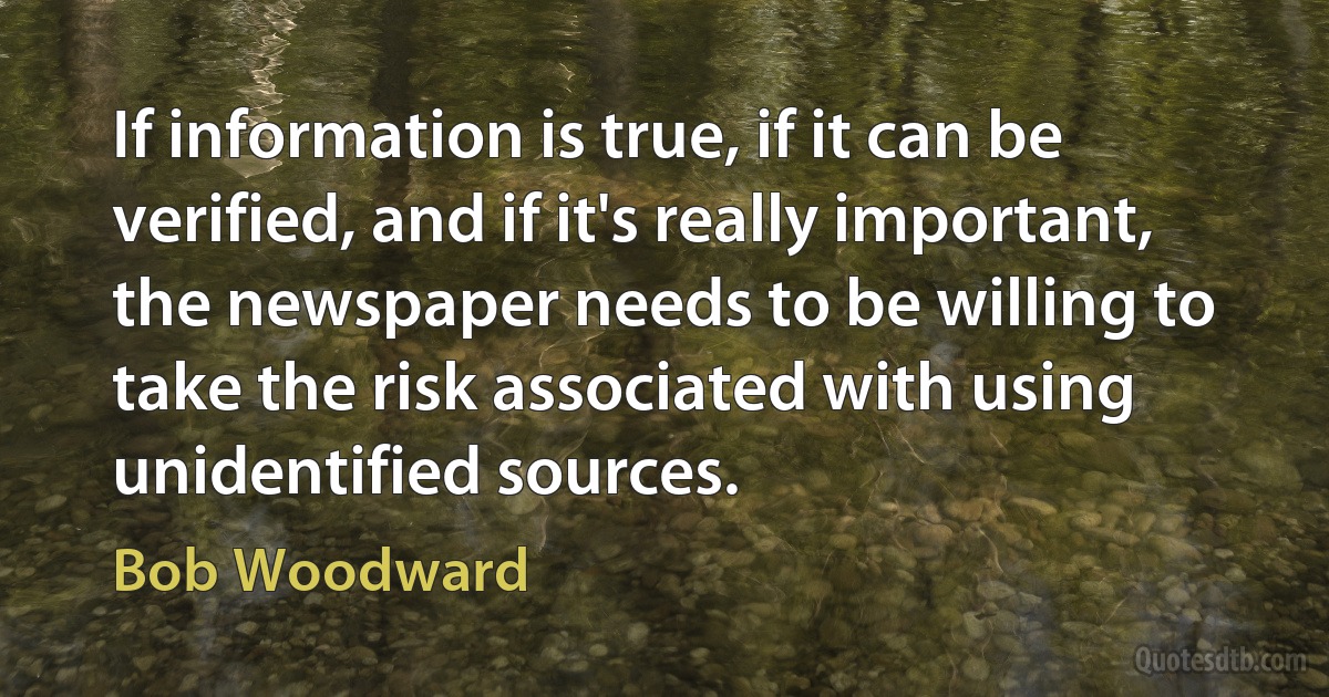 If information is true, if it can be verified, and if it's really important, the newspaper needs to be willing to take the risk associated with using unidentified sources. (Bob Woodward)