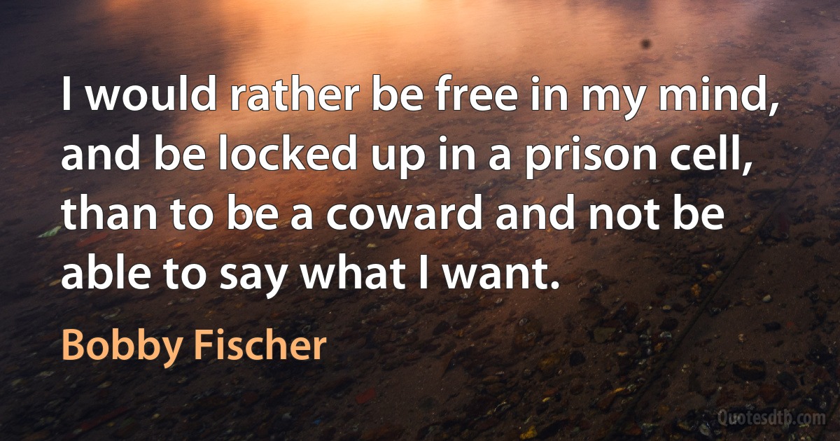 I would rather be free in my mind, and be locked up in a prison cell, than to be a coward and not be able to say what I want. (Bobby Fischer)