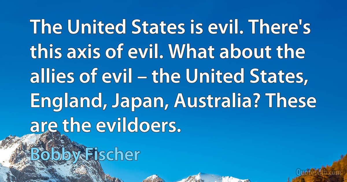 The United States is evil. There's this axis of evil. What about the allies of evil – the United States, England, Japan, Australia? These are the evildoers. (Bobby Fischer)