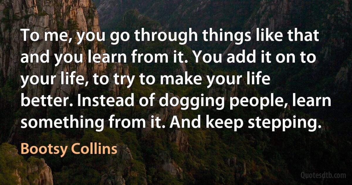 To me, you go through things like that and you learn from it. You add it on to your life, to try to make your life better. Instead of dogging people, learn something from it. And keep stepping. (Bootsy Collins)