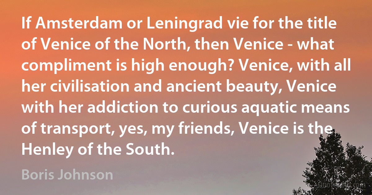 If Amsterdam or Leningrad vie for the title of Venice of the North, then Venice - what compliment is high enough? Venice, with all her civilisation and ancient beauty, Venice with her addiction to curious aquatic means of transport, yes, my friends, Venice is the Henley of the South. (Boris Johnson)