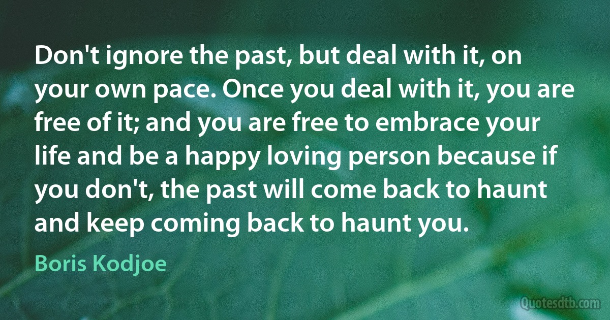 Don't ignore the past, but deal with it, on your own pace. Once you deal with it, you are free of it; and you are free to embrace your life and be a happy loving person because if you don't, the past will come back to haunt and keep coming back to haunt you. (Boris Kodjoe)