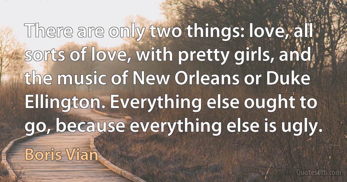 There are only two things: love, all sorts of love, with pretty girls, and the music of New Orleans or Duke Ellington. Everything else ought to go, because everything else is ugly. (Boris Vian)