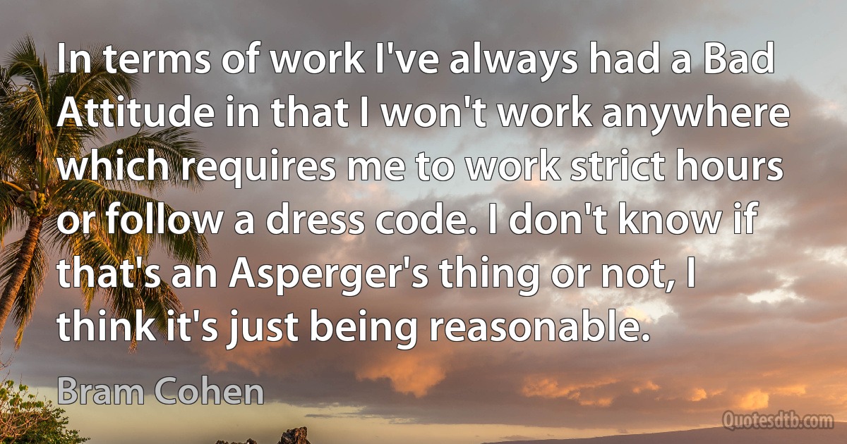 In terms of work I've always had a Bad Attitude in that I won't work anywhere which requires me to work strict hours or follow a dress code. I don't know if that's an Asperger's thing or not, I think it's just being reasonable. (Bram Cohen)