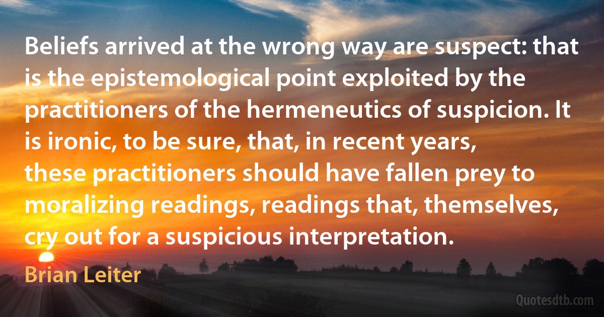 Beliefs arrived at the wrong way are suspect: that is the epistemological point exploited by the practitioners of the hermeneutics of suspicion. It is ironic, to be sure, that, in recent years, these practitioners should have fallen prey to moralizing readings, readings that, themselves, cry out for a suspicious interpretation. (Brian Leiter)