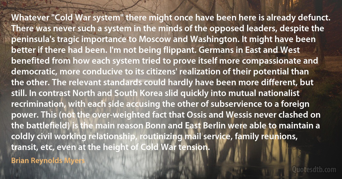 Whatever "Cold War system" there might once have been here is already defunct. There was never such a system in the minds of the opposed leaders, despite the peninsula's tragic importance to Moscow and Washington. It might have been better if there had been. I'm not being flippant. Germans in East and West benefited from how each system tried to prove itself more compassionate and democratic, more conducive to its citizens' realization of their potential than the other. The relevant standards could hardly have been more different, but still. In contrast North and South Korea slid quickly into mutual nationalist recrimination, with each side accusing the other of subservience to a foreign power. This (not the over-weighted fact that Ossis and Wessis never clashed on the battlefield) is the main reason Bonn and East Berlin were able to maintain a coldly civil working relationship, routinizing mail service, family reunions, transit, etc, even at the height of Cold War tension. (Brian Reynolds Myers)