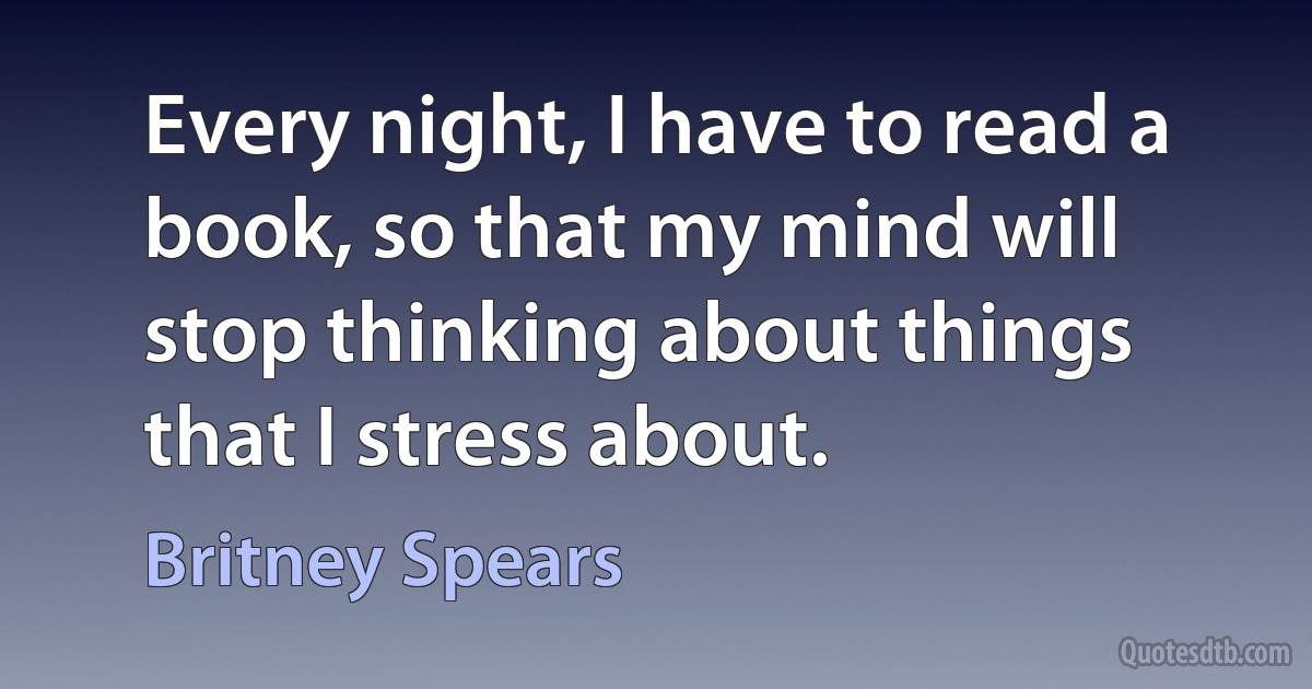 Every night, I have to read a book, so that my mind will stop thinking about things that I stress about. (Britney Spears)