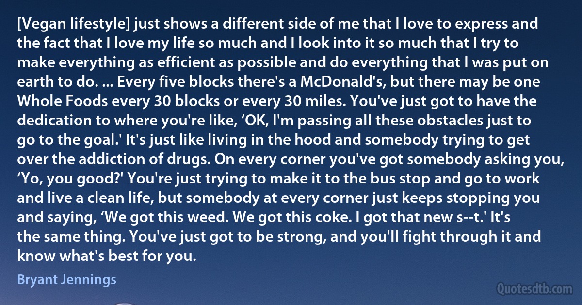 [Vegan lifestyle] just shows a different side of me that I love to express and the fact that I love my life so much and I look into it so much that I try to make everything as efficient as possible and do everything that I was put on earth to do. ... Every five blocks there's a McDonald's, but there may be one Whole Foods every 30 blocks or every 30 miles. You've just got to have the dedication to where you're like, ‘OK, I'm passing all these obstacles just to go to the goal.' It's just like living in the hood and somebody trying to get over the addiction of drugs. On every corner you've got somebody asking you, ‘Yo, you good?' You're just trying to make it to the bus stop and go to work and live a clean life, but somebody at every corner just keeps stopping you and saying, ‘We got this weed. We got this coke. I got that new s--t.' It's the same thing. You've just got to be strong, and you'll fight through it and know what's best for you. (Bryant Jennings)