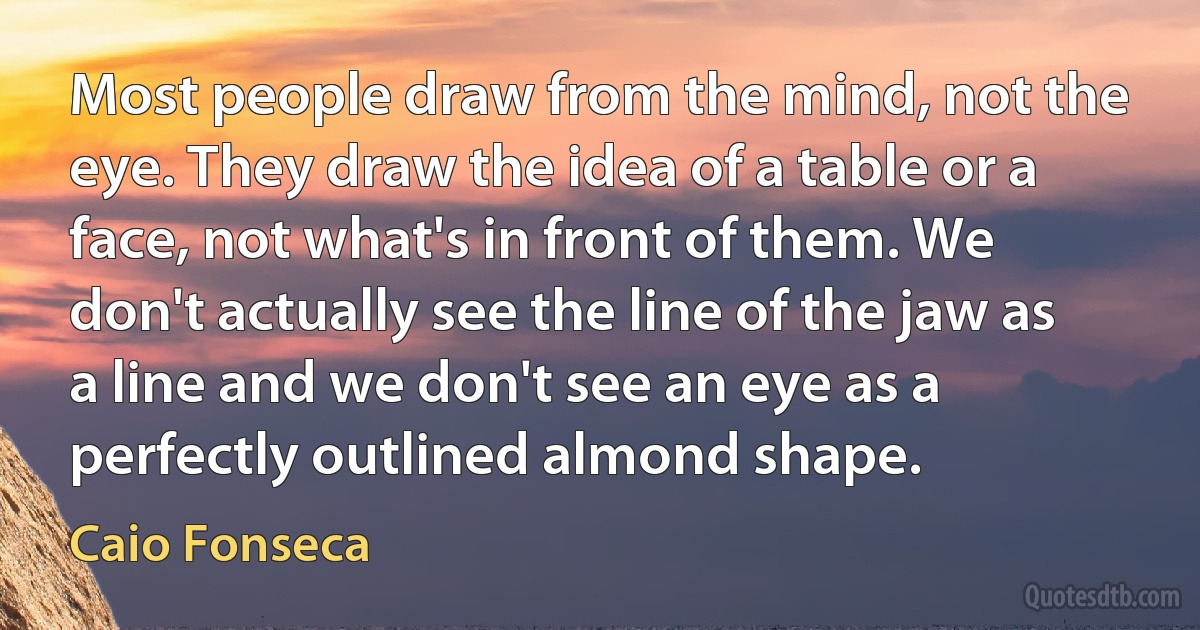 Most people draw from the mind, not the eye. They draw the idea of a table or a face, not what's in front of them. We don't actually see the line of the jaw as a line and we don't see an eye as a perfectly outlined almond shape. (Caio Fonseca)