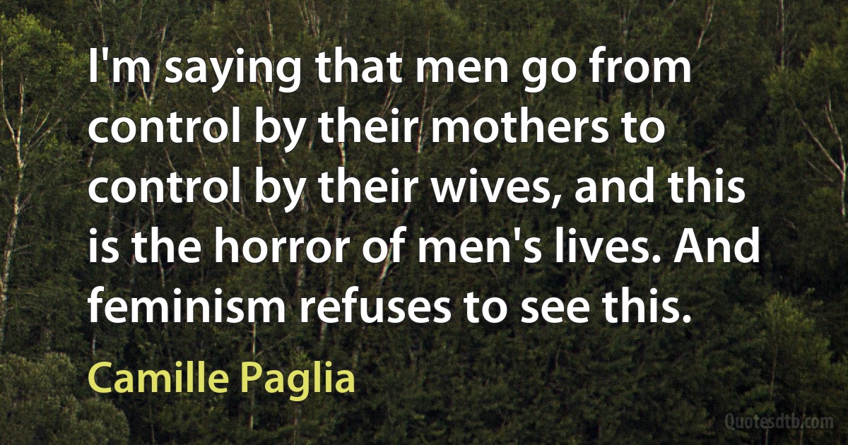 I'm saying that men go from control by their mothers to control by their wives, and this is the horror of men's lives. And feminism refuses to see this. (Camille Paglia)