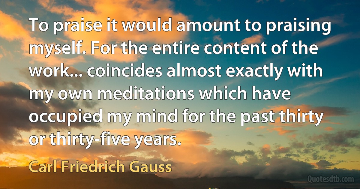 To praise it would amount to praising myself. For the entire content of the work... coincides almost exactly with my own meditations which have occupied my mind for the past thirty or thirty-five years. (Carl Friedrich Gauss)