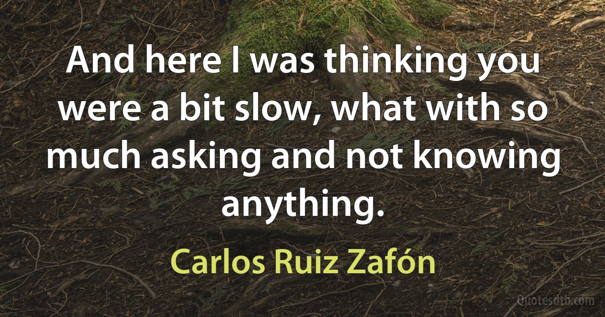 And here I was thinking you were a bit slow, what with so much asking and not knowing anything. (Carlos Ruiz Zafón)