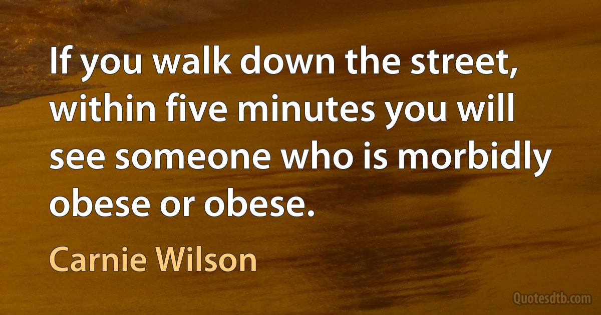 If you walk down the street, within five minutes you will see someone who is morbidly obese or obese. (Carnie Wilson)