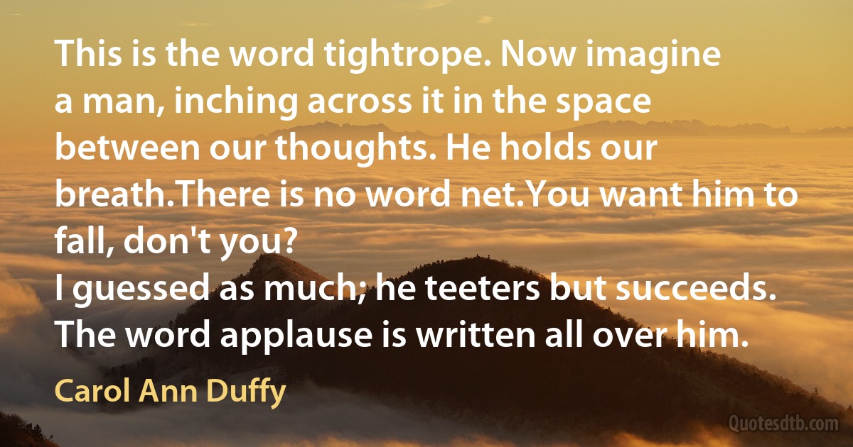 This is the word tightrope. Now imagine
a man, inching across it in the space
between our thoughts. He holds our breath.There is no word net.You want him to fall, don't you?
I guessed as much; he teeters but succeeds.
The word applause is written all over him. (Carol Ann Duffy)