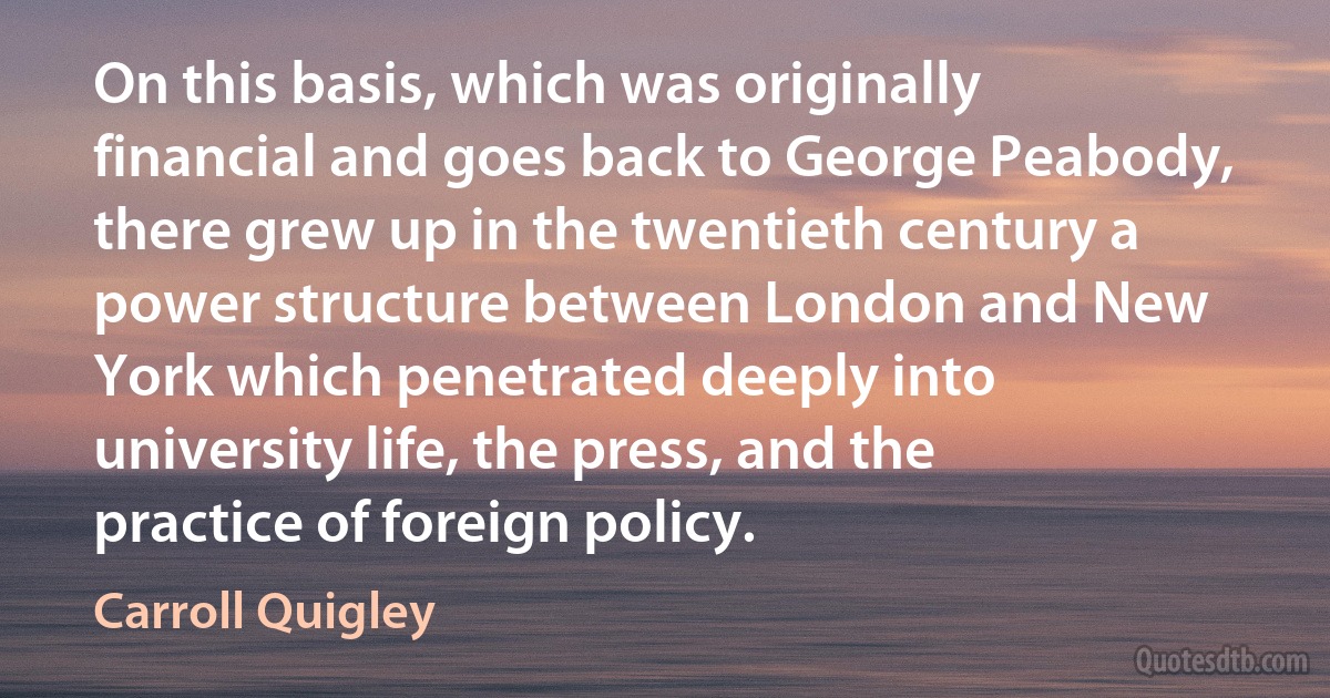 On this basis, which was originally financial and goes back to George Peabody, there grew up in the twentieth century a power structure between London and New York which penetrated deeply into university life, the press, and the practice of foreign policy. (Carroll Quigley)