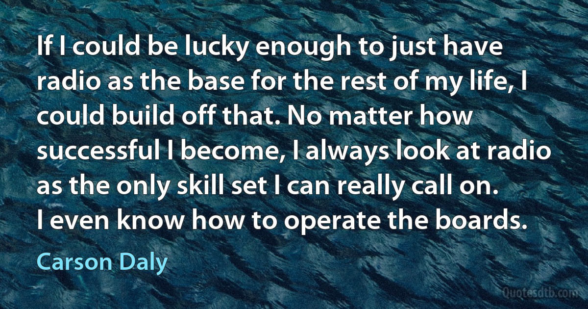 If I could be lucky enough to just have radio as the base for the rest of my life, I could build off that. No matter how successful I become, I always look at radio as the only skill set I can really call on. I even know how to operate the boards. (Carson Daly)