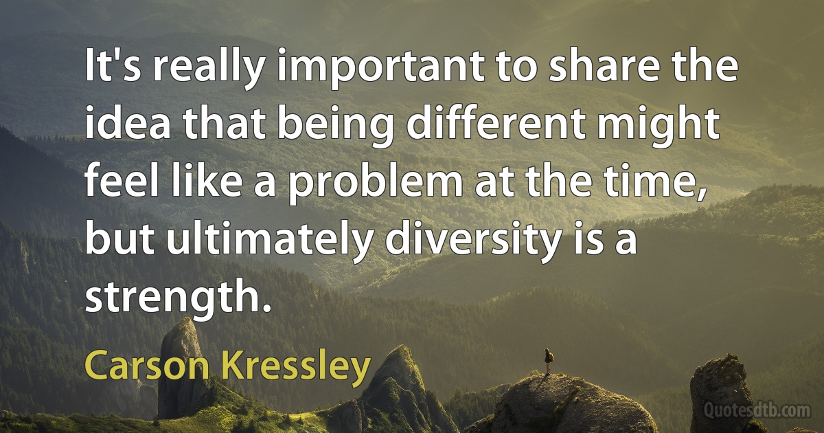 It's really important to share the idea that being different might feel like a problem at the time, but ultimately diversity is a strength. (Carson Kressley)