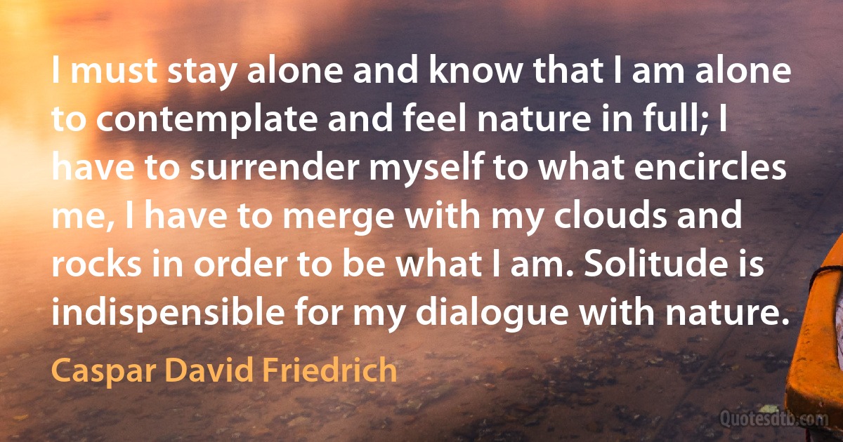 I must stay alone and know that I am alone to contemplate and feel nature in full; I have to surrender myself to what encircles me, I have to merge with my clouds and rocks in order to be what I am. Solitude is indispensible for my dialogue with nature. (Caspar David Friedrich)