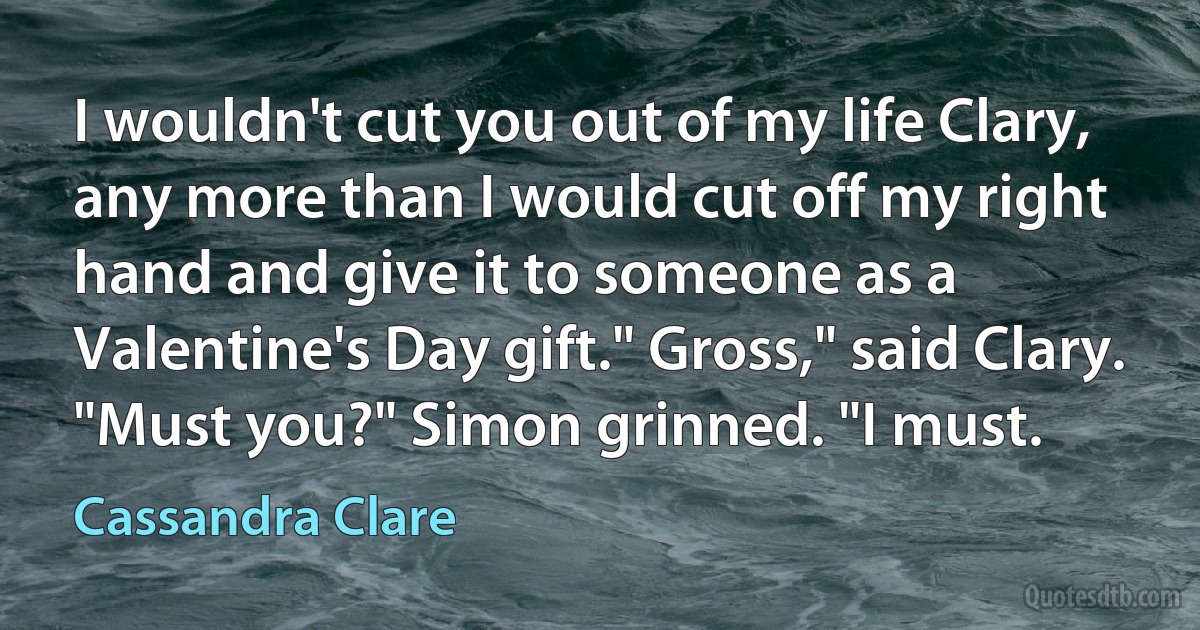 I wouldn't cut you out of my life Clary, any more than I would cut off my right hand and give it to someone as a Valentine's Day gift." Gross," said Clary. "Must you?" Simon grinned. "I must. (Cassandra Clare)