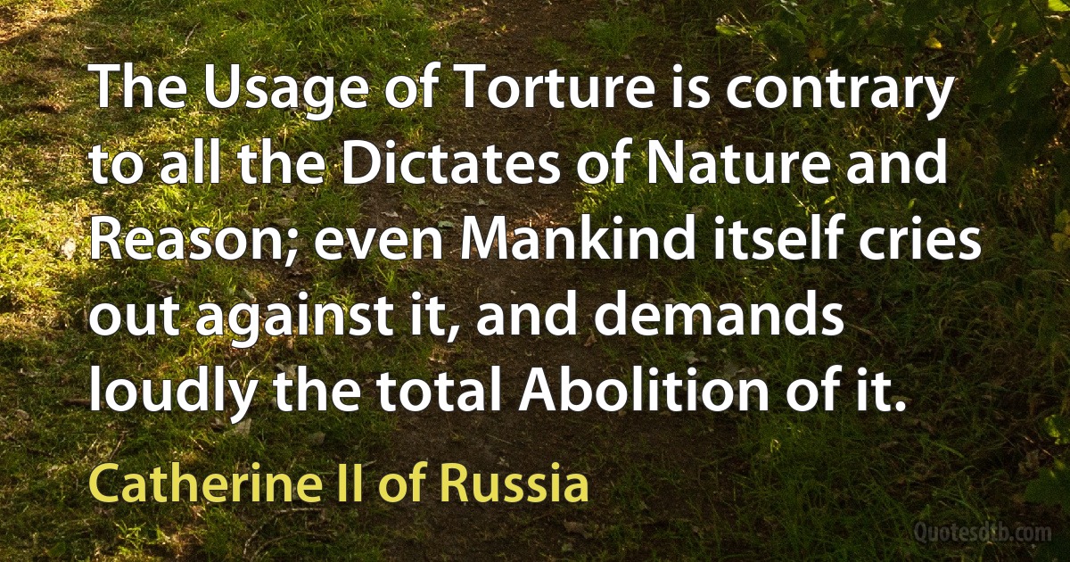 The Usage of Torture is contrary to all the Dictates of Nature and Reason; even Mankind itself cries out against it, and demands loudly the total Abolition of it. (Catherine II of Russia)