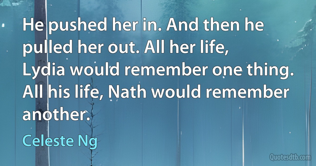 He pushed her in. And then he pulled her out. All her life, Lydia would remember one thing. All his life, Nath would remember another. (Celeste Ng)