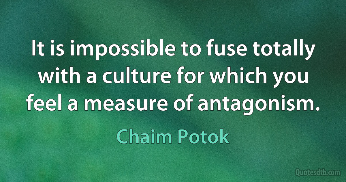 It is impossible to fuse totally with a culture for which you feel a measure of antagonism. (Chaim Potok)